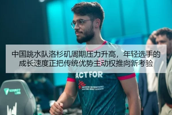 中国跳水队洛杉矶周期压力升高，年轻选手的成长速度正把传统优势主动权推向新考验